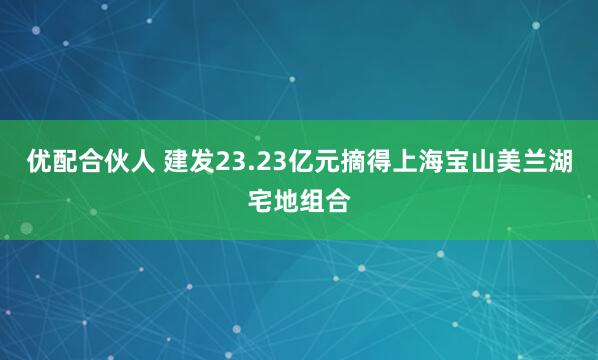 优配合伙人 建发23.23亿元摘得上海宝山美兰湖宅地组合