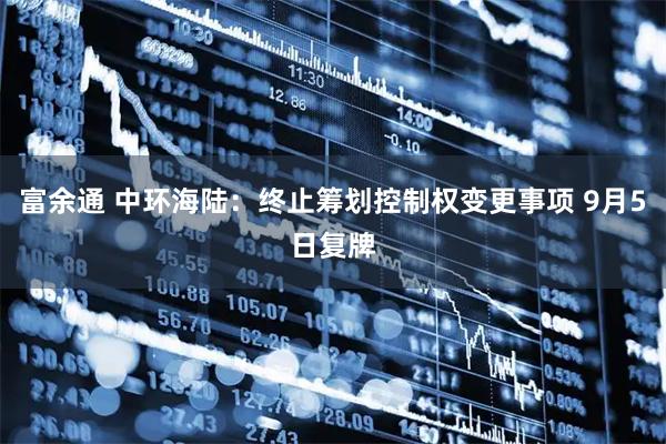 富余通 中环海陆：终止筹划控制权变更事项 9月5日复牌