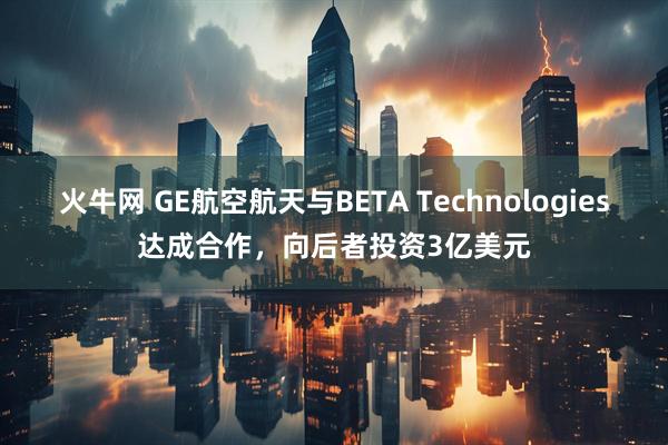 火牛网 GE航空航天与BETA Technologies达成合作，向后者投资3亿美元
