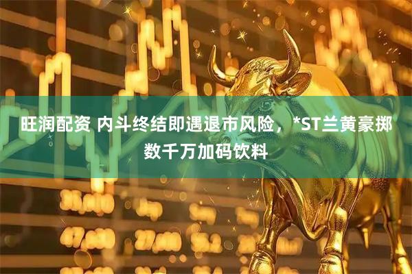旺润配资 内斗终结即遇退市风险，*ST兰黄豪掷数千万加码饮料