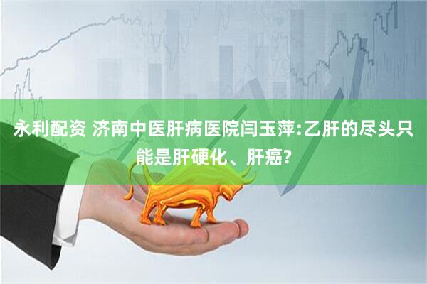 永利配资 济南中医肝病医院闫玉萍:乙肝的尽头只能是肝硬化、肝癌?