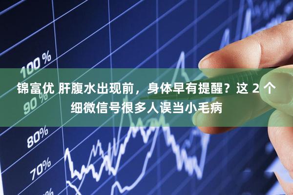 锦富优 肝腹水出现前，身体早有提醒？这 2 个细微信号很多人误当小毛病