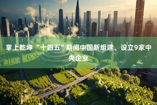 掌上乾坤 “十四五”期间中国新组建、设立9家中央企业
