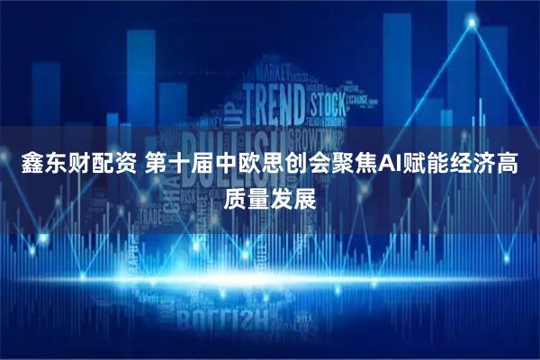 鑫东财配资 第十届中欧思创会聚焦AI赋能经济高质量发展
