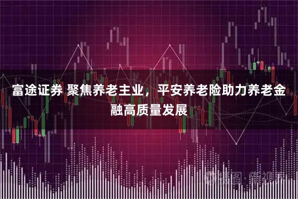 富途证券 聚焦养老主业，平安养老险助力养老金融高质量发展