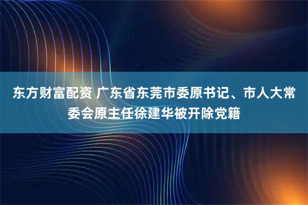 东方财富配资 广东省东莞市委原书记、市人大常委会原主任徐建华被开除党籍