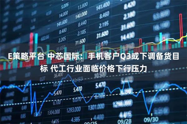 E策略平台 中芯国际：手机客户Q3或下调备货目标 代工行业面临价格下行压力