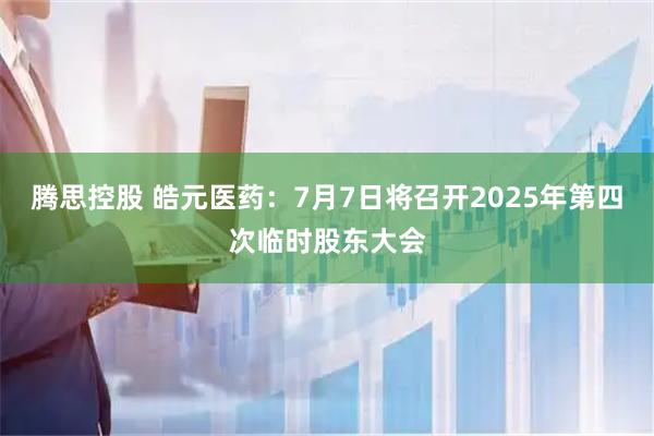 腾思控股 皓元医药：7月7日将召开2025年第四次临时股东大会