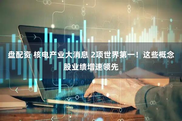 盘配资 核电产业大消息 2项世界第一！这些概念股业绩增速领先
