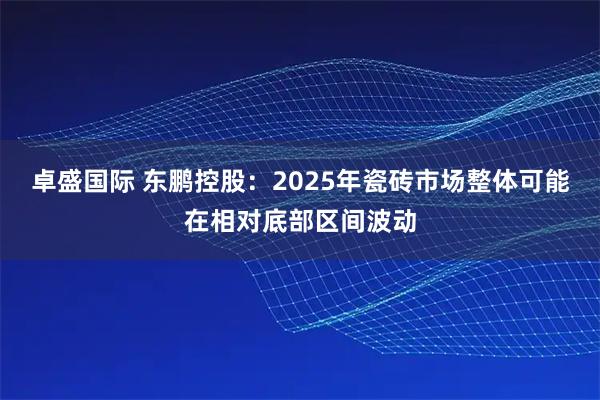 卓盛国际 东鹏控股：2025年瓷砖市场整体可能在相对底部区间波动