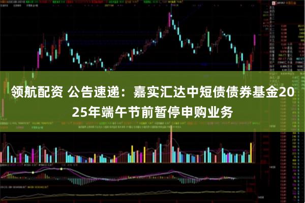 领航配资 公告速递：嘉实汇达中短债债券基金2025年端午节前暂停申购业务