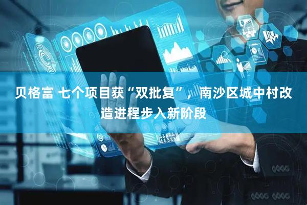 贝格富 七个项目获“双批复”，南沙区城中村改造进程步入新阶段