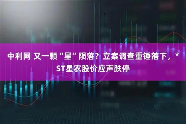 中利网 又一颗“星”陨落？立案调查重锤落下，*ST星农股价应声跌停