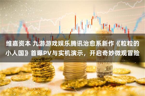 维嘉资本 九游游戏娱乐腾讯治愈系新作《粒粒的小人国》首曝PV与实机演示，开启奇妙微观冒险