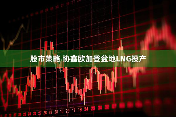 股市策略 协鑫欧加登盆地LNG投产