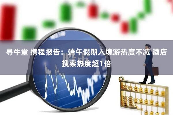 寻牛堂 携程报告：端午假期入境游热度不减 酒店搜索热度超1倍