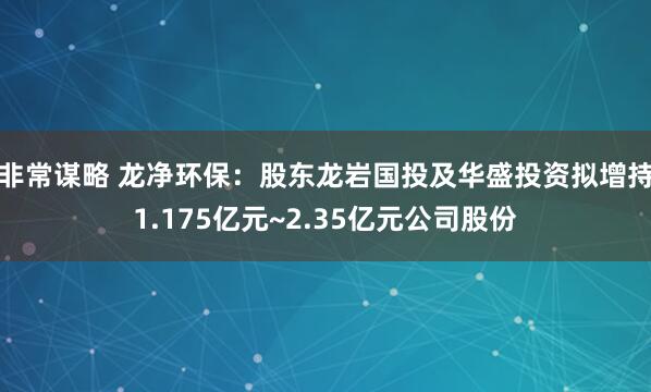 非常谋略 龙净环保：股东龙岩国投及华盛投资拟增持1.175亿元~2.35亿元公司股份