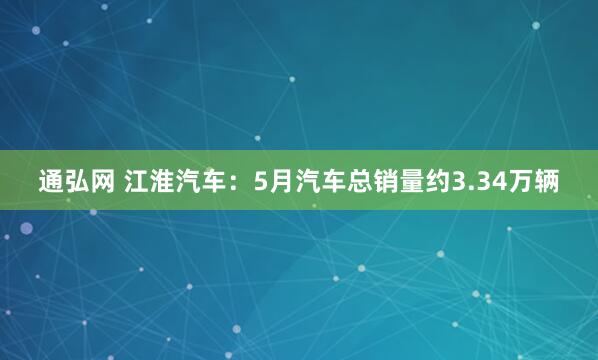通弘网 江淮汽车：5月汽车总销量约3.34万辆