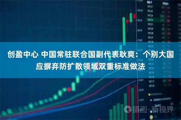 创盈中心 中国常驻联合国副代表耿爽：个别大国应摒弃防扩散领域双重标准做法