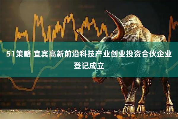 51策略 宜宾高新前沿科技产业创业投资合伙企业登记成立