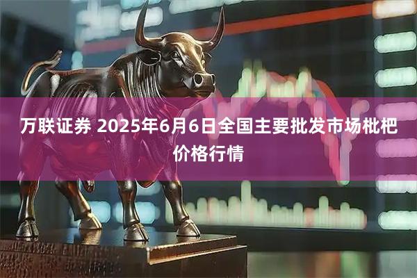 万联证券 2025年6月6日全国主要批发市场枇杷价格行情