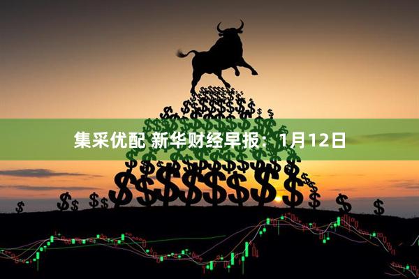集采优配 新华财经早报：1月12日
