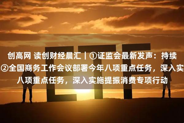 创高网 读创财经晨汇｜①证监会最新发声：持续深化投融资综合改革②全国商务工作会议部署今年八项重点任务，深入实施提振消费专项行动