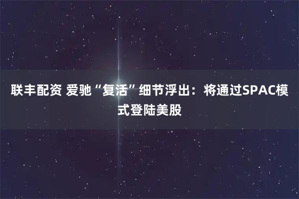 联丰配资 爱驰“复活”细节浮出：将通过SPAC模式登陆美股