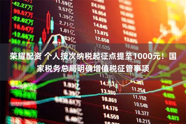 荣耀配资 个人按次纳税起征点提至1000元！国家税务总局明确增值税征管事项