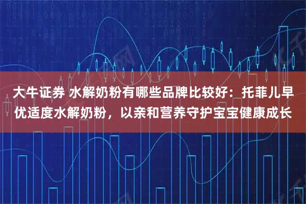 大牛证券 水解奶粉有哪些品牌比较好:托菲儿早优适度水解奶粉,以亲和营养守护宝宝健康成长