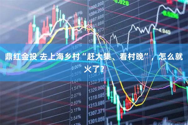 鼎红金投 去上海乡村“赶大集、看村晚”，怎么就火了？