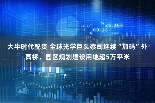 大牛时代配资 全球光学巨头蔡司继续“加码”外高桥，园区规划建设用地超5万平米