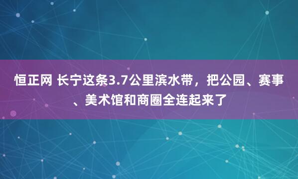 恒正网 长宁这条3.7公里滨水带，把公园、赛事、美术馆和商圈全连起来了