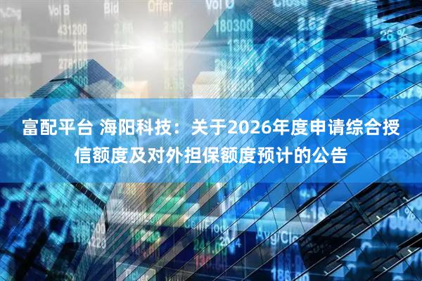 富配平台 海阳科技：关于2026年度申请综合授信额度及对外担保额度预计的公告