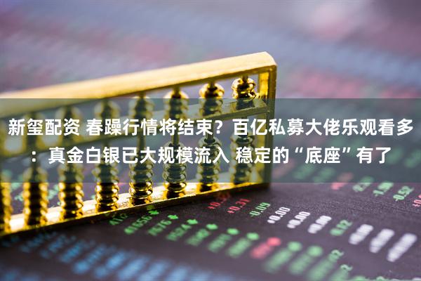 新玺配资 春躁行情将结束？百亿私募大佬乐观看多：真金白银已大规模流入 稳定的“底座”有了