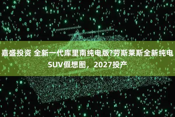 嘉盛投资 全新一代库里南纯电版?劳斯莱斯全新纯电SUV假想图，2027投产