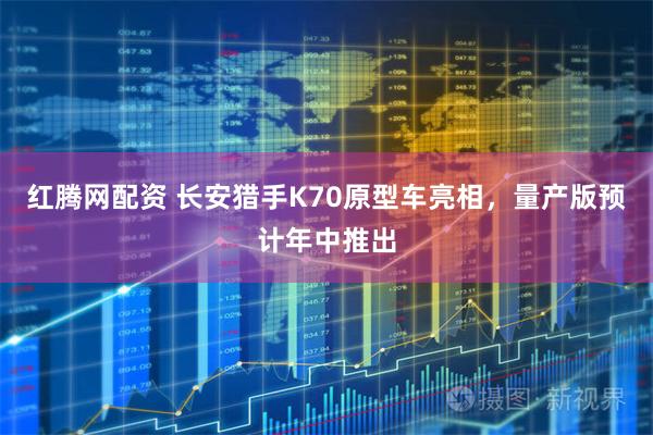 红腾网配资 长安猎手K70原型车亮相,量产版预计年中推出