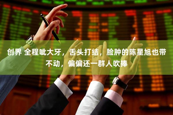 创界 全程呲大牙,舌头打结,脸肿的陈星旭也带不动,偏偏还一群人吹捧