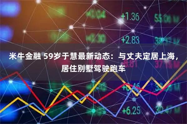 米牛金融 59岁于慧最新动态：与丈夫定居上海，居住别墅驾驶跑车