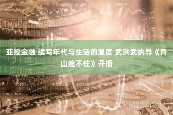 亚投金融 续写年代与生活的温度 武洪武执导《青山遮不住》开播