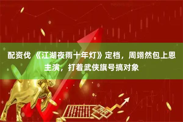 配资伐 《江湖夜雨十年灯》定档，周翊然包上恩主演，打着武侠旗号搞对象