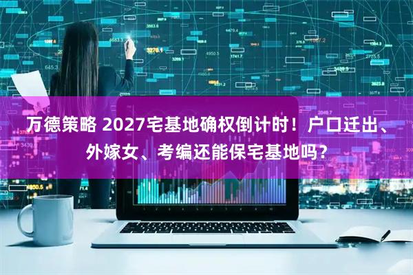 万德策略 2027宅基地确权倒计时！户口迁出、外嫁女、考编还能保宅基地吗？