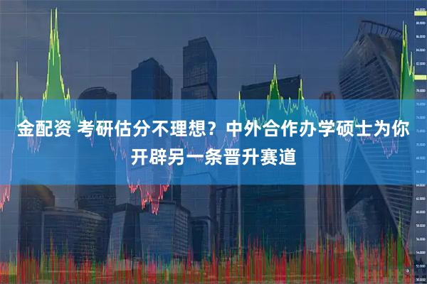 金配资 考研估分不理想？中外合作办学硕士为你开辟另一条晋升赛道