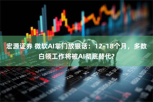 宏源证券 微软AI掌门放狠话：12-18个月，多数白领工作将被AI彻底替代?