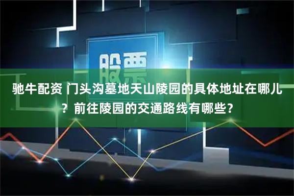 驰牛配资 门头沟墓地天山陵园的具体地址在哪儿？前往陵园的交通路线有哪些？