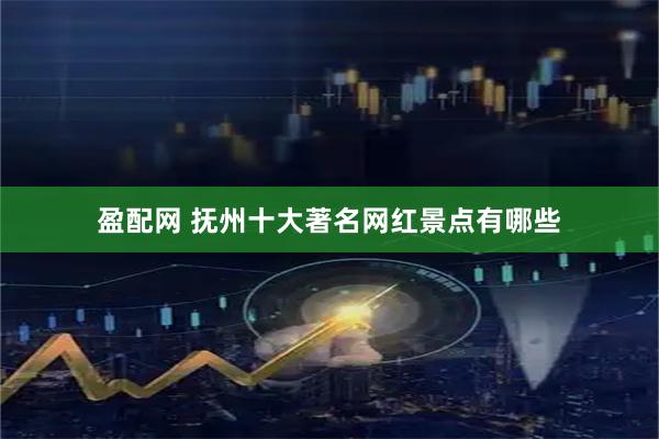 盈配网 抚州十大著名网红景点有哪些