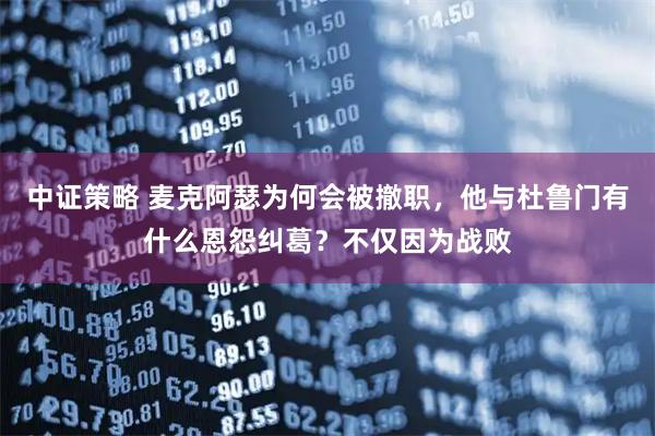 中证策略 麦克阿瑟为何会被撤职，他与杜鲁门有什么恩怨纠葛？不仅因为战败