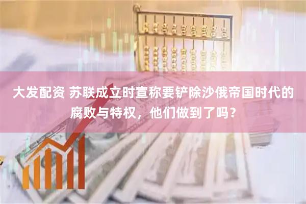 大发配资 苏联成立时宣称要铲除沙俄帝国时代的腐败与特权，他们做到了吗？