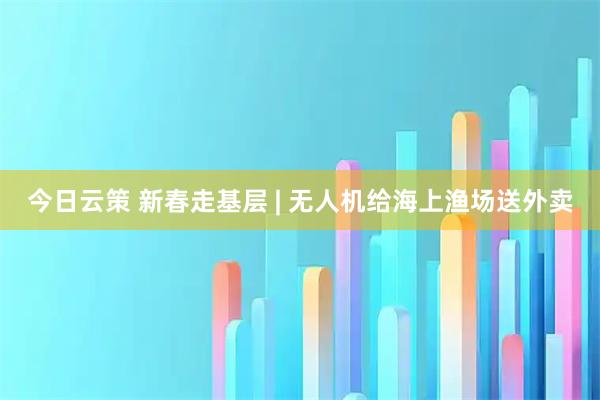 今日云策 新春走基层 | 无人机给海上渔场送外卖
