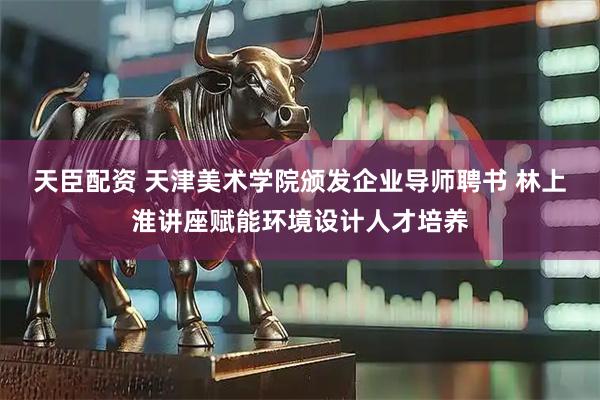 天臣配资 天津美术学院颁发企业导师聘书 林上淮讲座赋能环境设计人才培养